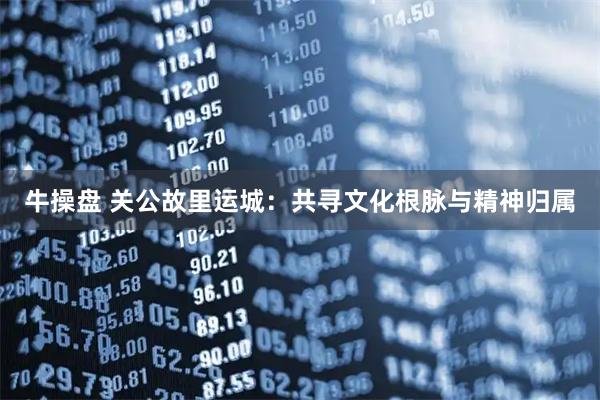 牛操盘 关公故里运城：共寻文化根脉与精神归属