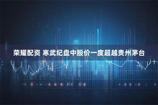 荣耀配资 寒武纪盘中股价一度超越贵州茅台