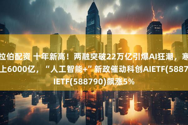 拉伯配资 十年新高！两融突破22万亿引爆AI狂潮，寒武纪市值站上6000亿，“人工智能+”新政催动科创AIETF(588790)飙涨5%