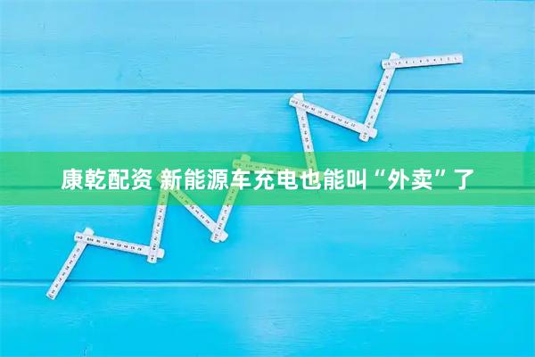 康乾配资 新能源车充电也能叫“外卖”了