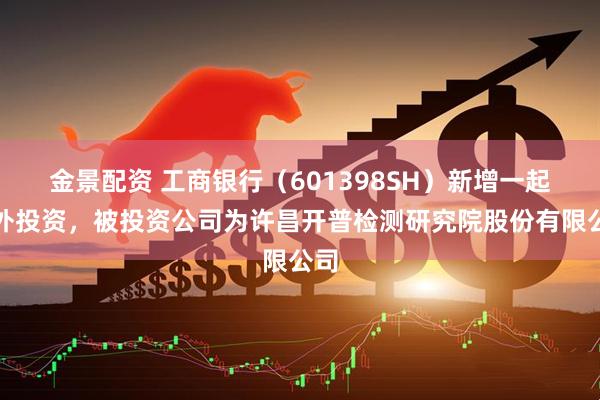 金景配资 工商银行（601398SH）新增一起对外投资，被投资公司为许昌开普检测研究院股份有限公司