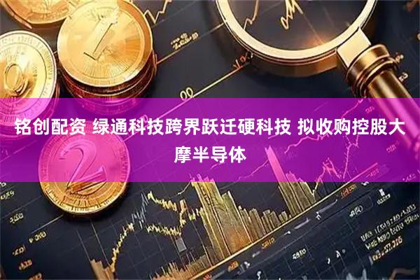 铭创配资 绿通科技跨界跃迁硬科技 拟收购控股大摩半导体