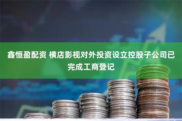 鑫恒盈配资 横店影视对外投资设立控股子公司已完成工商登记