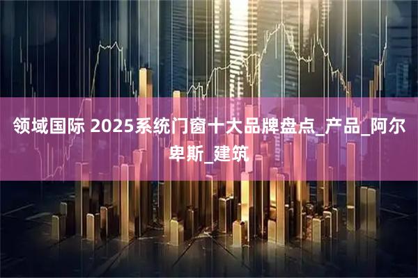 领域国际 2025系统门窗十大品牌盘点_产品_阿尔卑斯_建筑