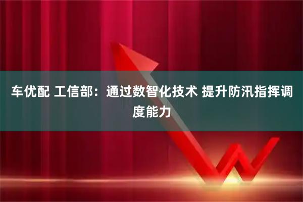 车优配 工信部：通过数智化技术 提升防汛指挥调度能力