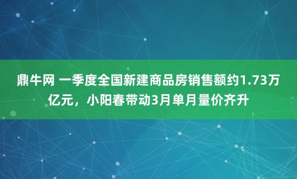 鼎牛网 一季度全国新建商品房销售额约1.73万亿元，小阳春带动3月单月量价齐升