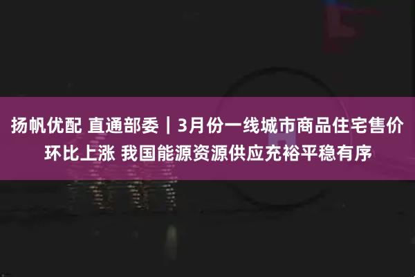 扬帆优配 直通部委｜3月份一线城市商品住宅售价环比上涨 我国能源资源供应充裕平稳有序