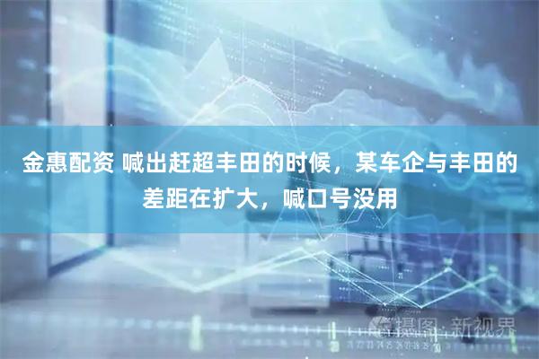 金惠配资 喊出赶超丰田的时候,某车企与丰田的差距在扩大,喊口号没用