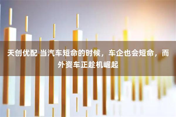 天创优配 当汽车短命的时候,车企也会短命,而外资车正趁机崛起