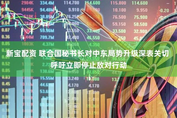 新宝配资 联合国秘书长对中东局势升级深表关切 呼吁立即停止敌对行动