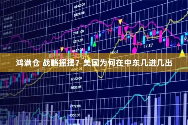 鸿满仓 战略摇摆?美国为何在中东几进几出