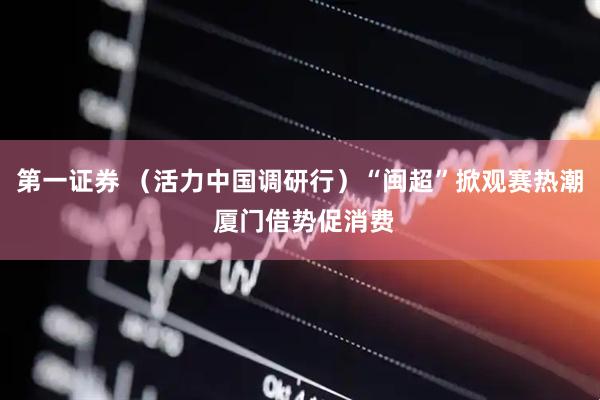 第一证券 （活力中国调研行）“闽超”掀观赛热潮 厦门借势促消费