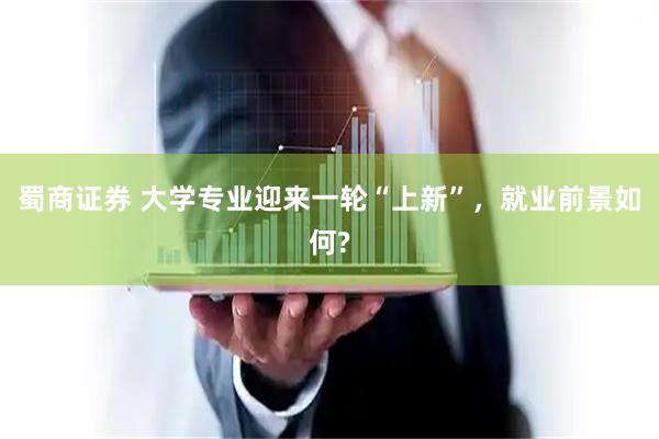 蜀商证券 大学专业迎来一轮“上新”，就业前景如何?