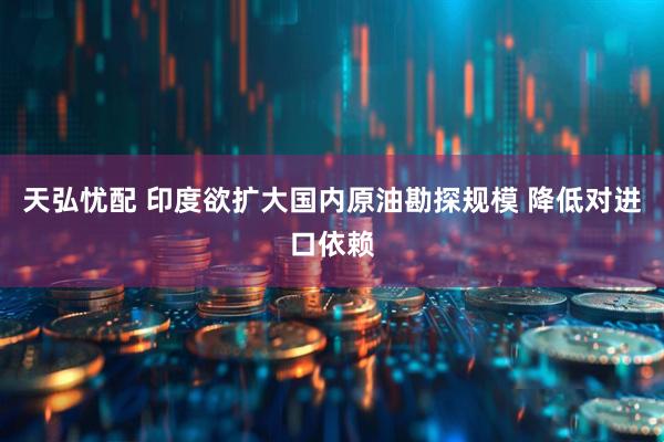 天弘忧配 印度欲扩大国内原油勘探规模 降低对进口依赖